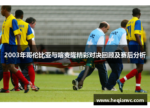 2003年哥伦比亚与喀麦隆精彩对决回顾及赛后分析