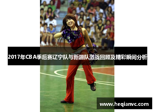 2017年CBA季后赛辽宁队与新疆队激战回顾及精彩瞬间分析