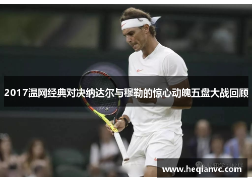 2017温网经典对决纳达尔与穆勒的惊心动魄五盘大战回顾