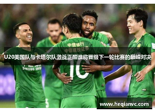 U20美国队与卡塔尔队激战正酣谁将晋级下一轮比赛的巅峰对决