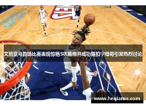 文班亚马首场比赛表现惊艳5次盖帽并成功隔扣字母哥引发热烈讨论